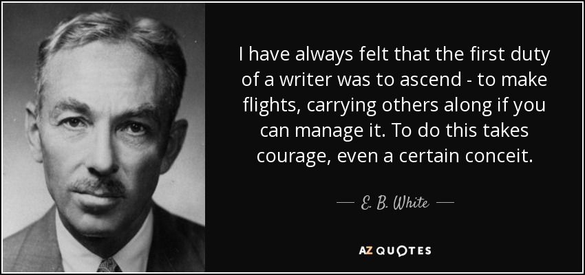 I have always felt that the first duty of a writer was to ascend - to make flights, carrying others along if you can manage it. To do this takes courage, even a certain conceit. - E. B. White