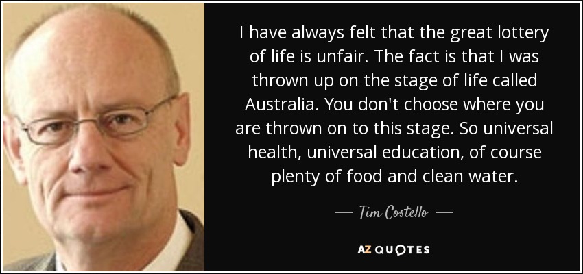I have always felt that the great lottery of life is unfair. The fact is that I was thrown up on the stage of life called Australia. You don't choose where you are thrown on to this stage. So universal health, universal education, of course plenty of food and clean water. - Tim Costello