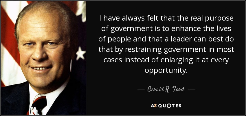 I have always felt that the real purpose of government is to enhance the lives of people and that a leader can best do that by restraining government in most cases instead of enlarging it at every opportunity. - Gerald R. Ford