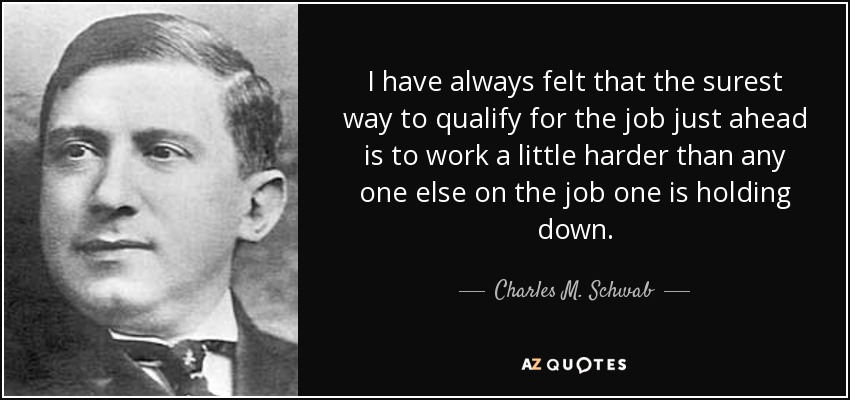 I have always felt that the surest way to qualify for the job just ahead is to work a little harder than any one else on the job one is holding down. - Charles M. Schwab