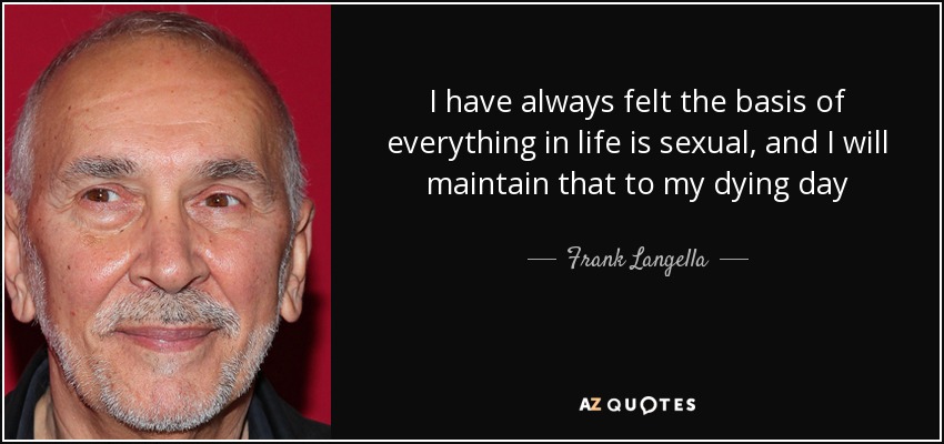I have always felt the basis of everything in life is sexual, and I will maintain that to my dying day - Frank Langella