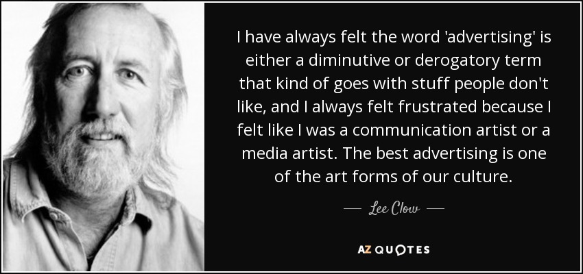 I have always felt the word 'advertising' is either a diminutive or derogatory term that kind of goes with stuff people don't like, and I always felt frustrated because I felt like I was a communication artist or a media artist. The best advertising is one of the art forms of our culture. - Lee Clow