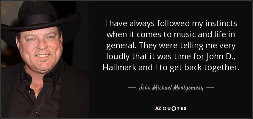 I have always followed my instincts when it comes to music and life in general. They were telling me very loudly that it was time for John D., Hallmark and I to get back together. - John Michael Montgomery