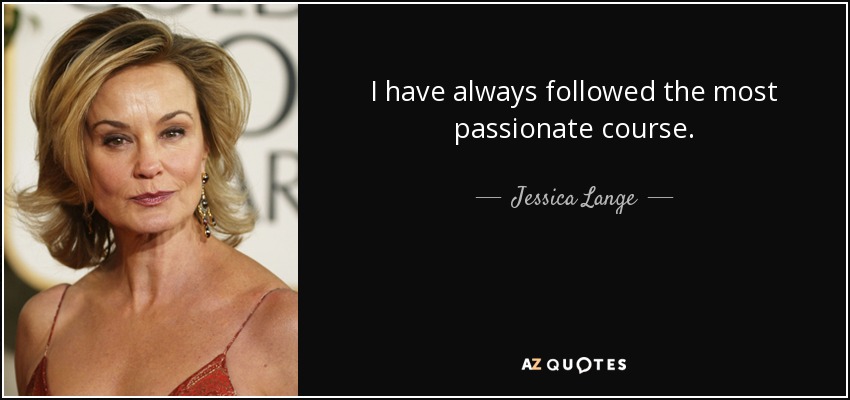 I have always followed the most passionate course. - Jessica Lange