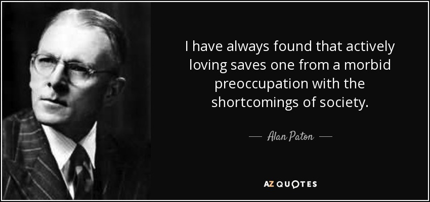 I have always found that actively loving saves one from a morbid preoccupation with the shortcomings of society. - Alan Paton