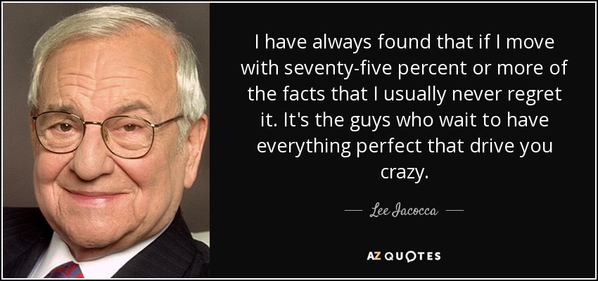 I have always found that if I move with seventy-five percent or more of the facts that I usually never regret it. It's the guys who wait to have everything perfect that drive you crazy. - Lee Iacocca