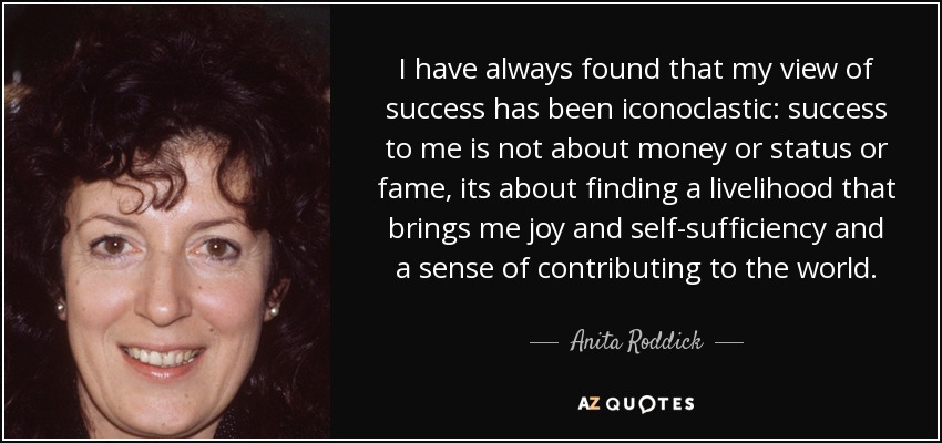 I have always found that my view of success has been iconoclastic: success to me is not about money or status or fame, its about finding a livelihood that brings me joy and self-sufficiency and a sense of contributing to the world. - Anita Roddick