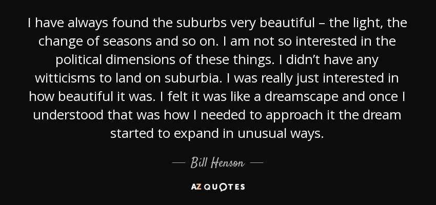 I have always found the suburbs very beautiful – the light, the change of seasons and so on. I am not so interested in the political dimensions of these things. I didn’t have any witticisms to land on suburbia. I was really just interested in how beautiful it was. I felt it was like a dreamscape and once I understood that was how I needed to approach it the dream started to expand in unusual ways. - Bill Henson