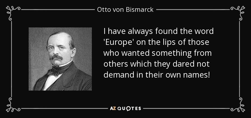 I have always found the word 'Europe' on the lips of those who wanted something from others which they dared not demand in their own names! - Otto von Bismarck