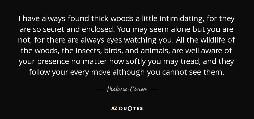 I have always found thick woods a little intimidating, for they are so secret and enclosed. You may seem alone but you are not, for there are always eyes watching you. All the wildlife of the woods, the insects, birds, and animals, are well aware of your presence no matter how softly you may tread, and they follow your every move although you cannot see them. - Thalassa Cruso