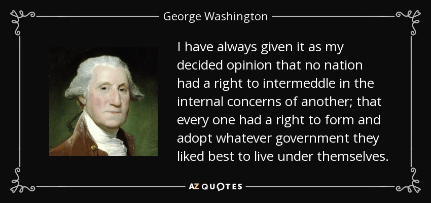 I have always given it as my decided opinion that no nation had a right to intermeddle in the internal concerns of another; that every one had a right to form and adopt whatever government they liked best to live under themselves. - George Washington