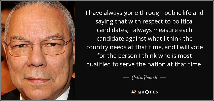 I have always gone through public life and saying that with respect to political candidates, I always measure each candidate against what I think the country needs at that time, and I will vote for the person I think who is most qualified to serve the nation at that time. - Colin Powell