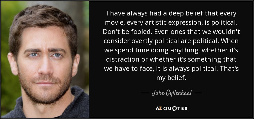 I have always had a deep belief that every movie, every artistic expression, is political. Don't be fooled. Even ones that we wouldn't consider overtly political are political. When we spend time doing anything, whether it's distraction or whether it's something that we have to face, it is always political. That's my belief. - Jake Gyllenhaal