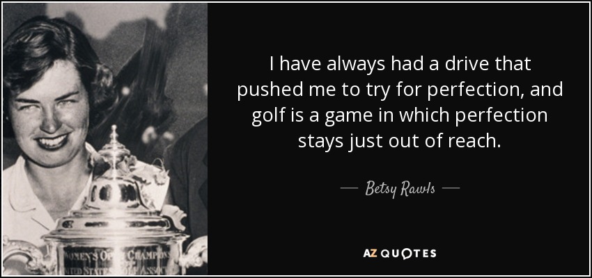 I have always had a drive that pushed me to try for perfection, and golf is a game in which perfection stays just out of reach. - Betsy Rawls
