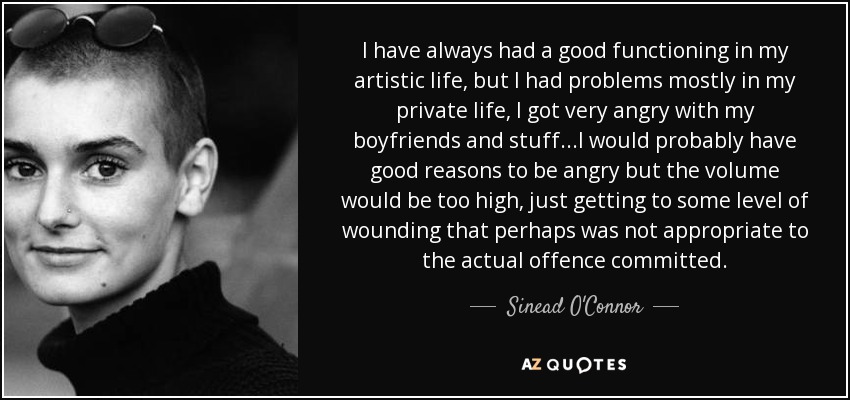 I have always had a good functioning in my artistic life, but I had problems mostly in my private life, I got very angry with my boyfriends and stuff...I would probably have good reasons to be angry but the volume would be too high, just getting to some level of wounding that perhaps was not appropriate to the actual offence committed. - Sinead O'Connor