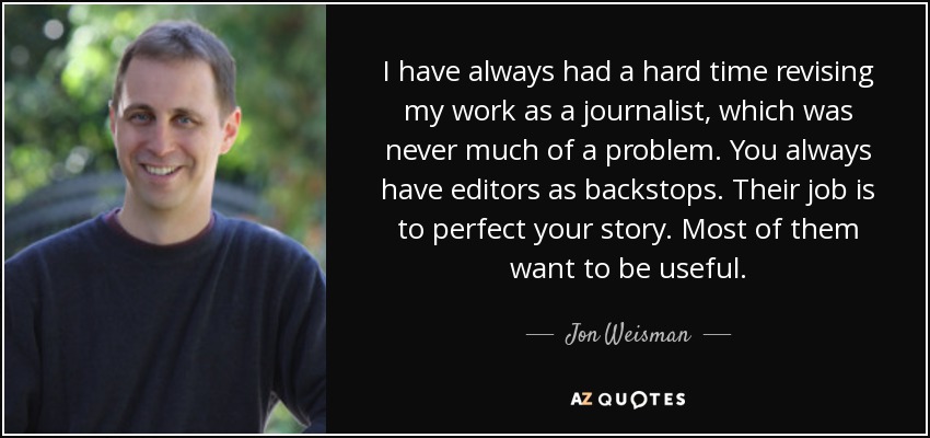 I have always had a hard time revising my work as a journalist, which was never much of a problem. You always have editors as backstops. Their job is to perfect your story. Most of them want to be useful. - Jon Weisman
