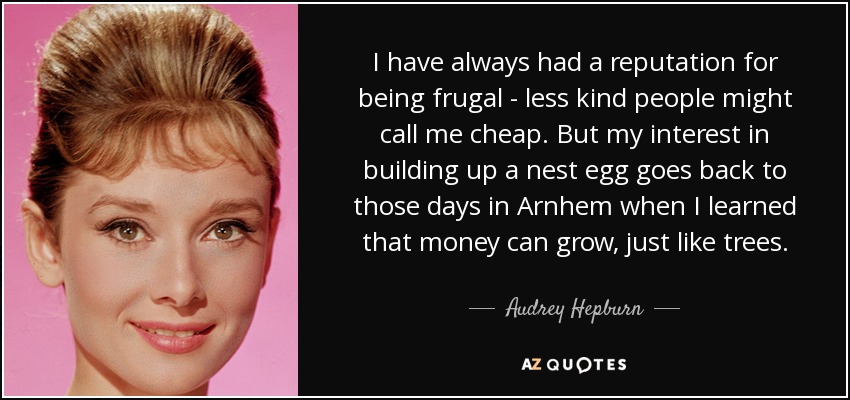 I have always had a reputation for being frugal - less kind people might call me cheap. But my interest in building up a nest egg goes back to those days in Arnhem when I learned that money can grow, just like trees. - Audrey Hepburn