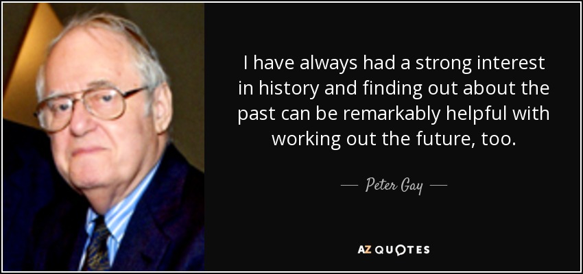 I have always had a strong interest in history and finding out about the past can be remarkably helpful with working out the future, too. - Peter Gay