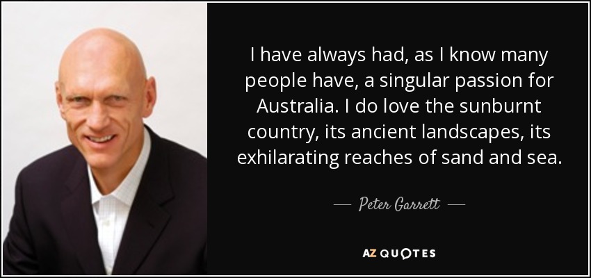 I have always had, as I know many people have, a singular passion for Australia. I do love the sunburnt country, its ancient landscapes, its exhilarating reaches of sand and sea. - Peter Garrett