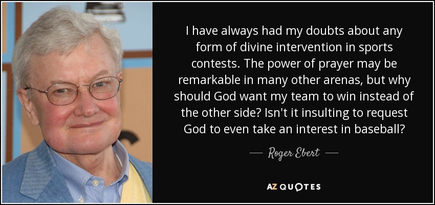 I have always had my doubts about any form of divine intervention in sports contests. The power of prayer may be remarkable in many other arenas, but why should God want my team to win instead of the other side? Isn't it insulting to request God to even take an interest in baseball? - Roger Ebert