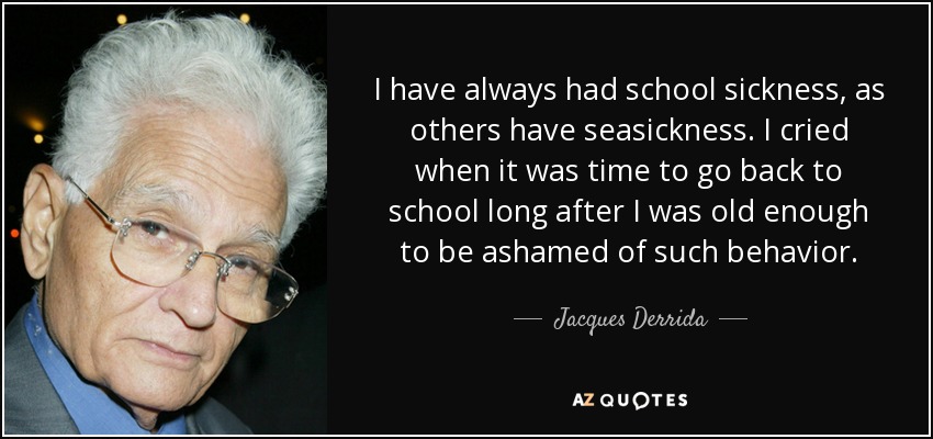 I have always had school sickness, as others have seasickness. I cried when it was time to go back to school long after I was old enough to be ashamed of such behavior. - Jacques Derrida