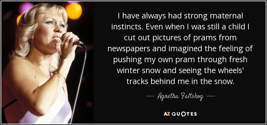 I have always had strong maternal instincts. Even when I was still a child I cut out pictures of prams from newspapers and imagined the feeling of pushing my own pram through fresh winter snow and seeing the wheels' tracks behind me in the snow. - Agnetha Faltskog