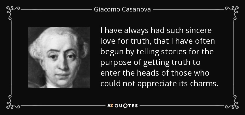 I have always had such sincere love for truth, that I have often begun by telling stories for the purpose of getting truth to enter the heads of those who could not appreciate its charms. - Giacomo Casanova
