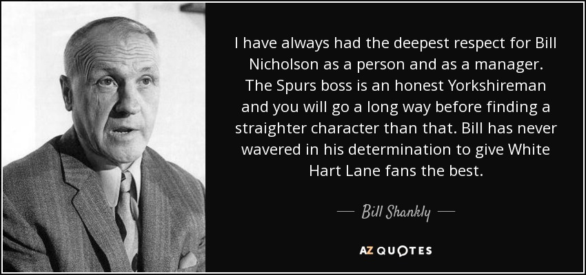 I have always had the deepest respect for Bill Nicholson as a person and as a manager. The Spurs boss is an honest Yorkshireman and you will go a long way before finding a straighter character than that. Bill has never wavered in his determination to give White Hart Lane fans the best. - Bill Shankly I have always had the deepest respect for Bill Nicholson as a person and as a manager. The Spurs boss is an honest Yorkshireman and you will go a long way before finding a straighter character than that. Bill has never wavered in his determination to give White Hart Lane fans the best. - Bill Shankly