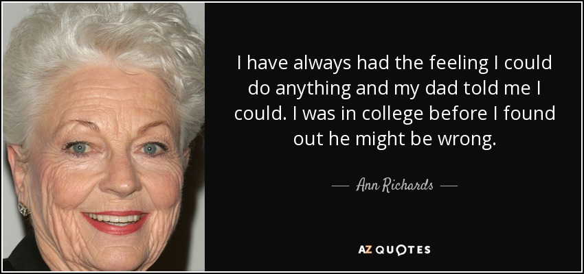 I have always had the feeling I could do anything and my dad told me I could. I was in college before I found out he might be wrong. - Ann Richards