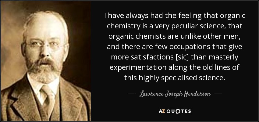 I have always had the feeling that organic chemistry is a very peculiar science, that organic chemists are unlike other men, and there are few occupations that give more satisfactions [sic] than masterly experimentation along the old lines of this highly specialised science. - Lawrence Joseph Henderson