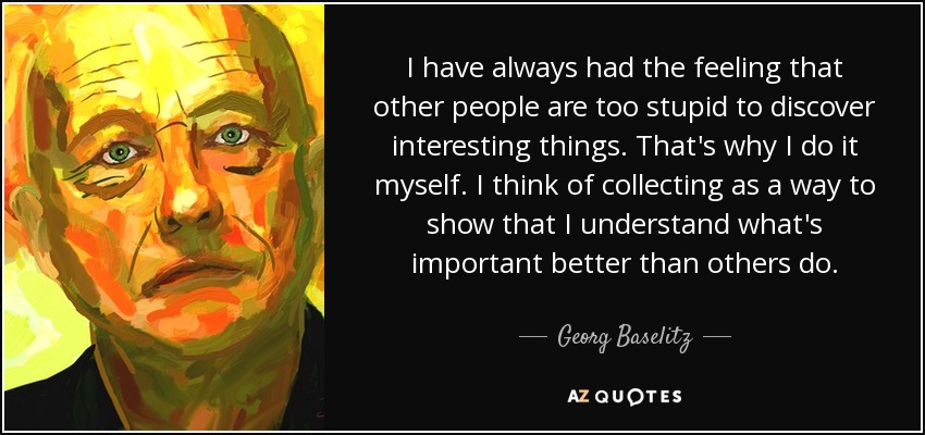 I have always had the feeling that other people are too stupid to discover interesting things. That's why I do it myself. I think of collecting as a way to show that I understand what's important better than others do. - Georg Baselitz