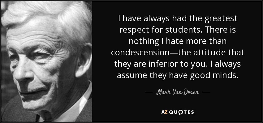I have always had the greatest respect for students. There is nothing I hate more than condescension—the attitude that they are inferior to you. I always assume they have good minds. - Mark Van Doren