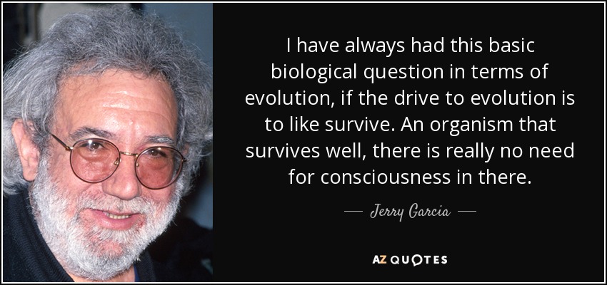 I have always had this basic biological question in terms of evolution, if the drive to evolution is to like survive. An organism that survives well, there is really no need for consciousness in there. - Jerry Garcia