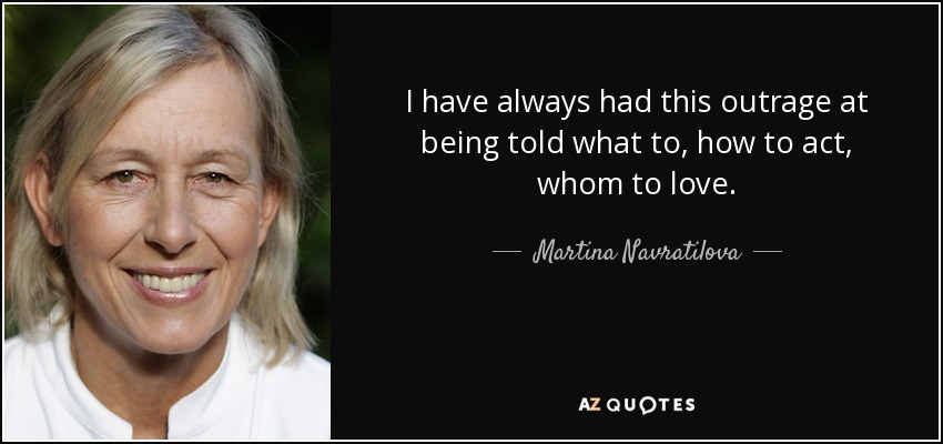 I have always had this outrage at being told what to, how to act, whom to love. - Martina Navratilova