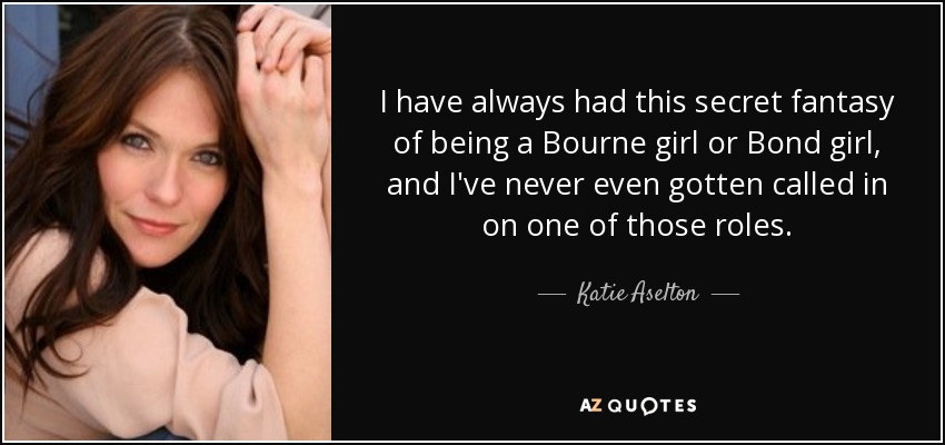 I have always had this secret fantasy of being a Bourne girl or Bond girl, and I've never even gotten called in on one of those roles. - Katie Aselton