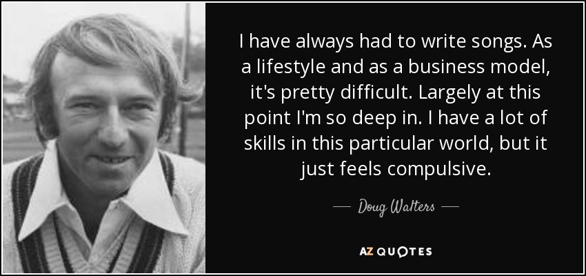 I have always had to write songs. As a lifestyle and as a business model, it's pretty difficult. Largely at this point I'm so deep in. I have a lot of skills in this particular world, but it just feels compulsive. - Doug Walters