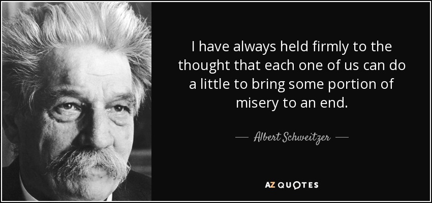 I have always held firmly to the thought that each one of us can do a little to bring some portion of misery to an end. - Albert Schweitzer