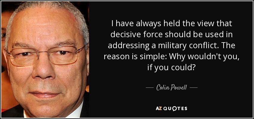I have always held the view that decisive force should be used in addressing a military conflict. The reason is simple: Why wouldn't you, if you could? - Colin Powell