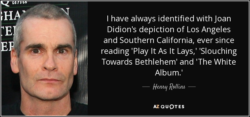 I have always identified with Joan Didion's depiction of Los Angeles and Southern California, ever since reading 'Play It As It Lays,' 'Slouching Towards Bethlehem' and 'The White Album.' - Henry Rollins