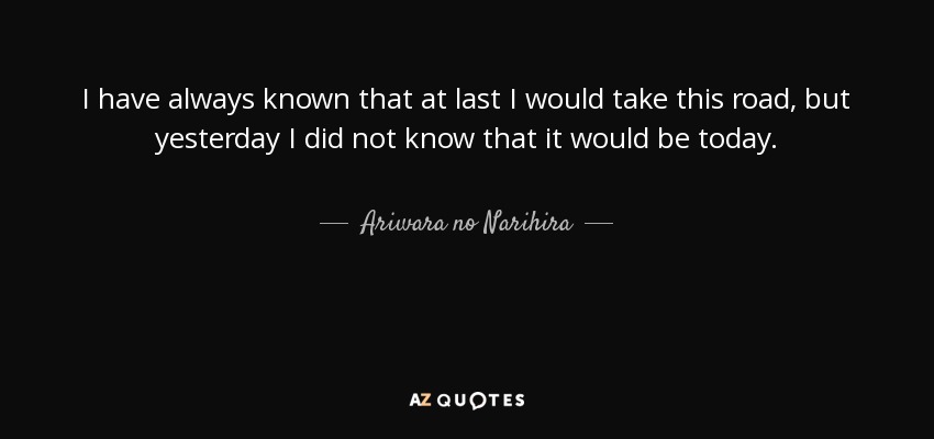 I have always known that at last I would take this road, but yesterday I did not know that it would be today. - Ariwara no Narihira