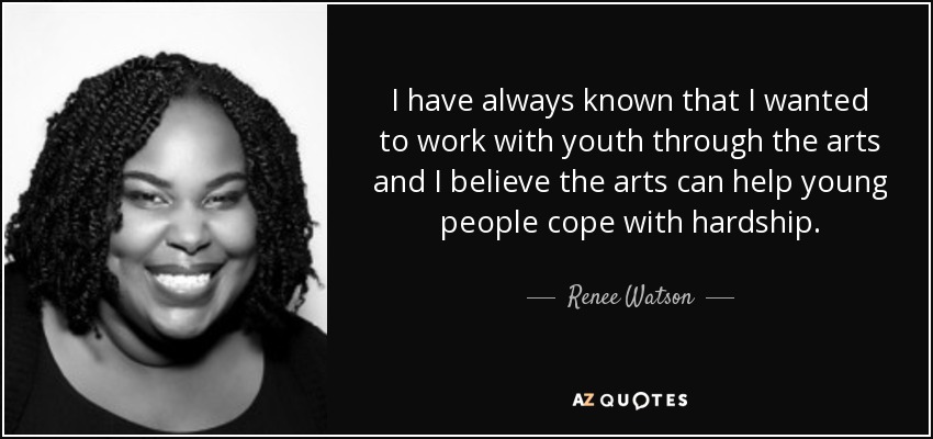 I have always known that I wanted to work with youth through the arts and I believe the arts can help young people cope with hardship. - Renee Watson
