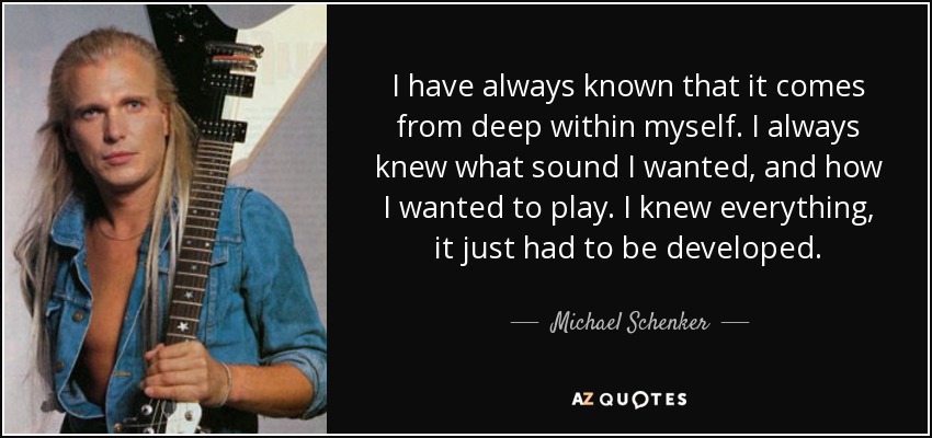 I have always known that it comes from deep within myself. I always knew what sound I wanted, and how I wanted to play. I knew everything, it just had to be developed. - Michael Schenker