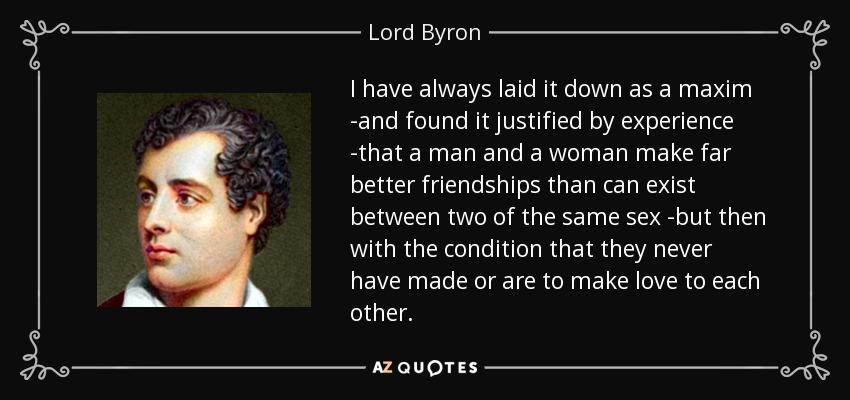 I have always laid it down as a maxim -and found it justified by experience -that a man and a woman make far better friendships than can exist between two of the same sex -but then with the condition that they never have made or are to make love to each other. - Lord Byron