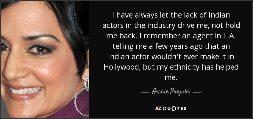 I have always let the lack of Indian actors in the industry drive me, not hold me back. I remember an agent in L.A. telling me a few years ago that an Indian actor wouldn't ever make it in Hollywood, but my ethnicity has helped me. - Archie Panjabi