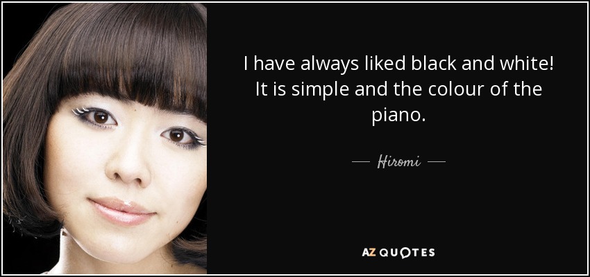 I have always liked black and white! It is simple and the colour of the piano. - Hiromi