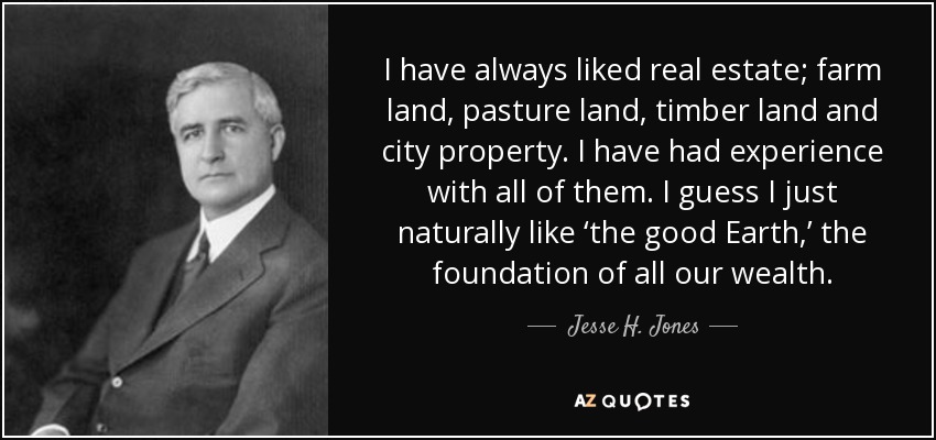 I have always liked real estate; farm land, pasture land, timber land and city property. I have had experience with all of them. I guess I just naturally like ‘the good Earth,’ the foundation of all our wealth. - Jesse H. Jones