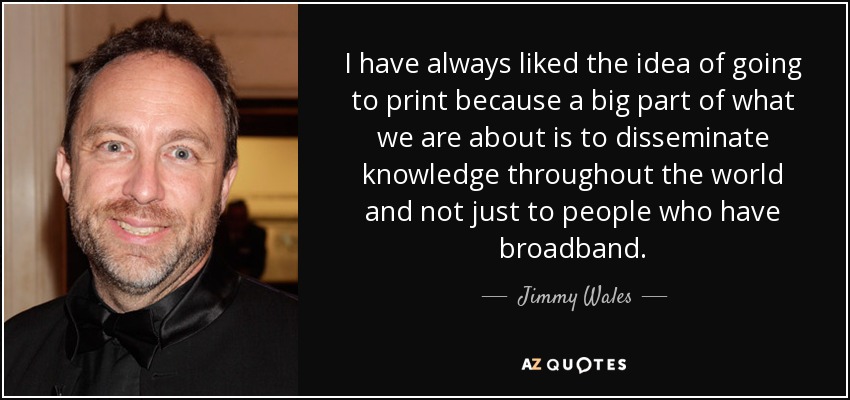 I have always liked the idea of going to print because a big part of what we are about is to disseminate knowledge throughout the world and not just to people who have broadband. - Jimmy Wales