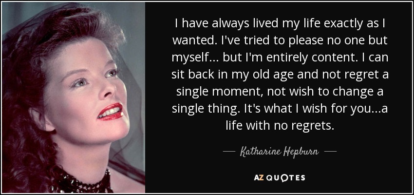 I have always lived my life exactly as I wanted. I've tried to please no one but myself... but I'm entirely content. I can sit back in my old age and not regret a single moment, not wish to change a single thing. It's what I wish for you...a life with no regrets. - Katharine Hepburn