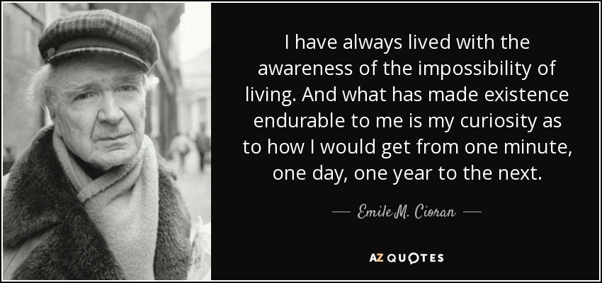 I have always lived with the awareness of the impossibility of living. And what has made existence endurable to me is my curiosity as to how I would get from one minute, one day, one year to the next. - Emile M. Cioran