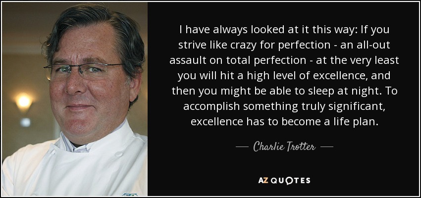 I have always looked at it this way: If you strive like crazy for perfection - an all-out assault on total perfection - at the very least you will hit a high level of excellence, and then you might be able to sleep at night. To accomplish something truly significant, excellence has to become a life plan. - Charlie Trotter